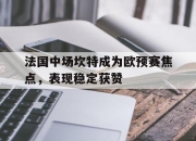 爱游戏体育下载-关于法国中场坎特成为欧预赛焦点，表现稳定获赞的信息