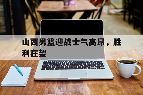 山西男篮迎战士气高昂，胜利在望的简单介绍